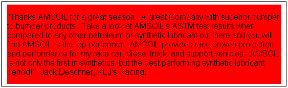 Text Box: "Thanks AMSOIL for a great season.  A great Company with superior bumper to bumper products.  Take a look at AMSOIL's ASTM test results when compared to any other petroleum or synthetic lubricant out there and you will find AMSOIL is the top performer.  AMSOIL provides race proven protection and performance for my race car, diesel truck, and support vehicles.  AMSOIL is not only the first in synthetics, but the best performing synthetic lubricant period!"  Jack Deschner, KLJ's Racing.  
